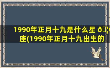1990年正月十九是什么星 🦢 座(1990年正月十九出生的女孩)